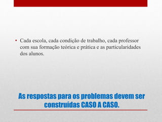 As respostas para os problemas devem ser
construídas CASO A CASO.
• Cada escola, cada condição de trabalho, cada professor
com sua formação teórica e prática e as particularidades
dos alunos.
 