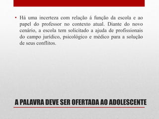 A PALAVRA DEVE SER OFERTADA AO ADOLESCENTE
• Há uma incerteza com relação á função da escola e ao
papel do professor no contexto atual. Diante do novo
cenário, a escola tem solicitado a ajuda de profissionais
do campo jurídico, psicológico e médico para a solução
de seus conflitos.
 