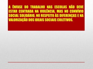 A ÊNFASE DO TRABALHO NAS ESCOLAS NÃO DEVE
ESTAR CENTRADA NA VIOLÊNCIA, MAS NO CONVÍVIO
SOCIAL SOLIDÁRIO, NO RESPEITO ÀS DIFERENÇAS E NA
VALORIZAÇÃO DOS IDEAIS SOCIAIS COLETIVOS.
 