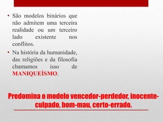 Predomina o modelo vencedor-perdedor, inocente-
culpado, bom-mau, certo-errado.
• São modelos binários que
não admitem uma terceira
realidade ou um terceiro
lado existente nos
conflitos.
• Na história da humanidade,
das religiões e da filosofia
chamamos isso de
MANIQUEÍSMO.
 