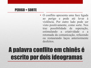 A palavra conflito em chinês é
escrito por dois ideogramas
PERIGO + SORTE
• O conflito apresenta uma face ligada
ao perigo e pode até levar à
violência. Por outro lado pode ser
visto positivamente, como sorte. Nos
traz possibilidade de superação,
estimulando a criatividade e a
retomada da comunicação, refazendo
ou restaurando laços anteriormente
desfeitos.
 