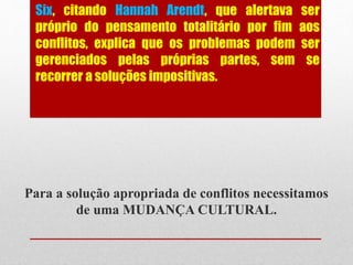 Six, citando Hannah Arendt, que alertava ser
próprio do pensamento totalitário por fim aos
conflitos, explica que os problemas podem ser
gerenciados pelas próprias partes, sem se
recorrer a soluções impositivas.
Para a solução apropriada de conflitos necessitamos
de uma MUDANÇA CULTURAL.
 