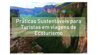 Práticas Sustentáveis para
Turistas em viagens de
Ecoturismo
 