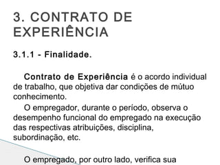  
3.1.1 - Finalidade.
Contrato de Experiência é o acordo individual
de trabalho, que objetiva dar condições de mútuo
conhecimento.
O empregador, durante o período, observa o
desempenho funcional do empregado na execução
das respectivas atribuições, disciplina,
subordinação, etc.
 
O empregado, por outro lado, verifica sua
3. CONTRATO DE
EXPERIÊNCIA
 