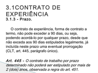 3.1.3 - Prazo.
 
O contrato de experiência, forma de contrato a
termo, não pode exceder a 90 dias, ou seja,
podendo acordá-lo por qualquer prazo, desde que
não exceda aos 90 dias estipulados legalmente, já
incluída neste prazo uma eventual prorrogação
(CLT, art. 445, parágrafo único).
 
Art. 445 - O contrato de trabalho por prazo
determinado não poderá ser estipulado por mais de
2 (dois) anos, observada a regra do art. 451.
3.1CONTRATO DE
EXPERIÊNCIA
 