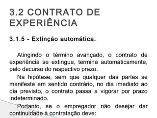 3.1.5 - Extinção automática.
 
Atingindo o término avançado, o contrato de
experiência se extingue, termina automaticamente,
pelo decurso do respectivo prazo.
Na hipótese, sem que qualquer das partes se
manifeste em sentido contrário, no dia imediato ao
dia previsto, o contrato passa a vigorar por prazo
indeterminado.
Portanto, se o empregador não desejar dar
continuidade à contratação deve:
3.2 CONTRATO DE
EXPERIÊNCIA
 