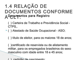  Documentos para Registro
( ) Carteira de Trabalho e Previdência Social -
CTPS,.
 ( ) Atestado de Saúde Ocupacional - ASO; 
( ) título de eleitor, para os maiores 18 de anos; 
( )certificado de reservista ou de alistamento
militar, para os empregados brasileiros do sexo
masculino com idade entre 18 e 45 anos; 
1.4 RELAÇÃO DE
DOCUMENTOS CONFORME
A CLT:
 