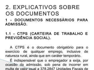 1 - DOCUMENTOS NECESSÁRIOS PARA
ADMISSÃO.
 
1.1 - CTPS (CARTEIRA DE TRABALHO E
PREVIDÊNCIA SOCIAL).
 
A CTPS é o documento obrigatório para o
exercício de qualquer emprego, inclusive de
natureza rural, ainda que em caráter temporário.
É indispensável que o empregador a exija, por
ocasião da admissão, sob pena de incorrer em
multa de valor igual a 378,2847 Unidades Fiscais de
2. EXPLICATIVOS SOBRE
OS DOCUMENTOS
 