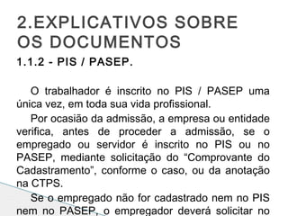 1.1.2 - PIS / PASEP.
 
O trabalhador é inscrito no PIS / PASEP uma
única vez, em toda sua vida profissional.
Por ocasião da admissão, a empresa ou entidade
verifica, antes de proceder a admissão, se o
empregado ou servidor é inscrito no PIS ou no
PASEP, mediante solicitação do “Comprovante do
Cadastramento”, conforme o caso, ou da anotação
na CTPS.
Se o empregado não for cadastrado nem no PIS
nem no PASEP, o empregador deverá solicitar no
2.EXPLICATIVOS SOBRE
OS DOCUMENTOS
 