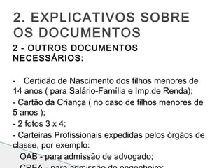 2 - OUTROS DOCUMENTOS
NECESSÁRIOS:
 
- Certidão de Nascimento dos filhos menores de
14 anos ( para Salário-Família e Imp.de Renda);
- Cartão da Criança ( no caso de filhos menores de
5 anos );
- 2 fotos 3 x 4;
- Carteiras Profissionais expedidas pelos órgãos de
classe, por exemplo:
OAB - para admissão de advogado;
2. EXPLICATIVOS SOBRE
OS DOCUMENTOS
 
