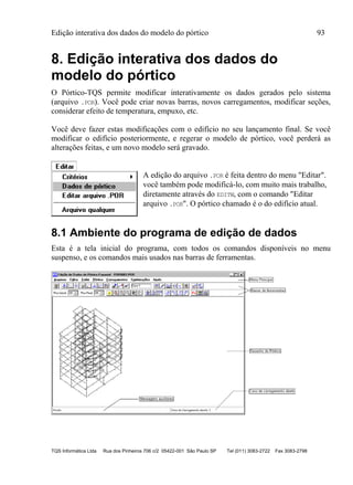 Edição interativa dos dados do modelo do pórtico 93
TQS Informática Ltda Rua dos Pinheiros 706 c/2 05422-001 São Paulo SP Tel (011) 3083-2722 Fax 3083-2798
8. Edição interativa dos dados do
modelo do pórtico
O Pórtico-TQS permite modificar interativamente os dados gerados pelo sistema
(arquivo .POR). Você pode criar novas barras, novos carregamentos, modificar seções,
considerar efeito de temperatura, empuxo, etc.
Você deve fazer estas modificações com o edifício no seu lançamento final. Se você
modificar o edifício posteriormente, e regerar o modelo de pórtico, você perderá as
alterações feitas, e um novo modelo será gravado.
A edição do arquivo .POR é feita dentro do menu "Editar".
você também pode modificá-lo, com muito mais trabalho,
diretamente através do EDITW, com o comando "Editar
arquivo .POR". O pórtico chamado é o do edifício atual.
8.1 Ambiente do programa de edição de dados
Esta é a tela inicial do programa, com todos os comandos disponíveis no menu
suspenso, e os comandos mais usados nas barras de ferramentas.
 