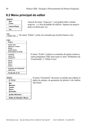 94 Pórtico-TQS - Geração e Processamento de Pórticos Espaciais
TQS Informática Ltda Rua dos Pinheiros 706 c/2 05422-001 São Paulo SP Tel (011) 3083-2722 Fax 3083-2798
8.2 Menu principal do editor
Através do menu “Arquivos”, você poderá abrir e fechar
arquivos .POR fora do padrão do edifício. Apenas um arquivo
pode ser aberto por vez.
No menu “Editar”, existe um comando que localiza barras e nós.
O menu “Exibir” contém os comandos de janela comuns a
outros programas TQS, bem como os itens “Parâmetros de
Visualização” e “Editar Cores"
O menu “Geometria” dá acesso as janelas que editam os
dados do projeto, da geometria do pórtico e da Análise
não-linear.
 