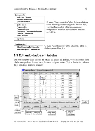 Edição interativa dos dados do modelo do pórtico 95
TQS Informática Ltda Rua dos Pinheiros 706 c/2 05422-001 São Paulo SP Tel (011) 3083-2722 Fax 3083-2798
O menu “Carregamentos” abre, fecha e adiciona
casos de carregamentos originais. Através dele,
você também poderá editar as cargas que
compõem os mesmos, bem como os dados da
envoltória.
O menu “Combinações” abre, adiciona e edita os
dados das combinações.
8.3 Editando dados em tabelas
Em praticamente todas janelas de edição de dados do pórtico, você encontrará uma
tabela acompanhada de uma barra de status e alguns botões. Veja a função de cada um
deles através do exemplo a seguir.
 