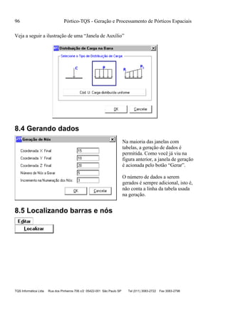 96 Pórtico-TQS - Geração e Processamento de Pórticos Espaciais
TQS Informática Ltda Rua dos Pinheiros 706 c/2 05422-001 São Paulo SP Tel (011) 3083-2722 Fax 3083-2798
Veja a seguir a ilustração de uma “Janela de Auxílio”
8.4 Gerando dados
Na maioria das janelas com
tabelas, a geração de dados é
permitida. Como você já viu na
figura anterior, a janela de geração
é acionada pelo botão “Gerar”.
O número de dados a serem
gerados é sempre adicional, isto é,
não conta a linha da tabela usada
na geração.
8.5 Localizando barras e nós
 