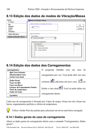 100 Pórtico-TQS - Geração e Processamento de Pórticos Espaciais
TQS Informática Ltda Rua dos Pinheiros 706 c/2 05422-001 São Paulo SP Tel (011) 3083-2722 Fax 3083-2798
8.13 Edição dos dados de modos de Vibração/Massa
8.14 Edição dos dados dos Carregamentos
O programa trabalha com um caso de
carregamento por vez. Você pode abrir um caso
existente , adicionar um novo caso , ou
fechar o caso atual . Você só pode editar um
carregamento aberto.
Cada caso de carregamento é formado por 4 tipos de cargas: forças nos nós, forças nas
barras, engastamentos perfeitos e efeitos de temperatura.
Utilize o botão Pick das janelas para selecionar um nó ou uma barra carregada.
8.14.1 Dados gerais do caso de carregamento
Altere os dados gerais do carregamento aberto com o comando "Carregamentos, Dados
gerais":
 