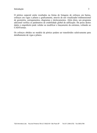 Introdução 3
TQS Informática Ltda Rua dos Pinheiros 706 c/2 05422-001 São Paulo SP Tel (011) 3083-2722 Fax 3083-2798
O pórtico espacial emite resultados na forma de listagens de esforços em barras,
esforços em vigas e pilares e graficamente, através de um visualizador tridimensional
de geometria, carregamentos, diagramas e deslocamentos. Além disto, um programa
adicional verifica os parâmetros de estabilidade global da edificação. De posse destes
dados o engenheiro pode validar ou modificar o lançamento da estrutura, voltando ao
CAD/Formas.
Os esforços obtidos no modelo de pórtico podem ser transferidos seletivamente para
detalhamento de vigas e pilares.
 
