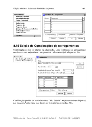 Edição interativa dos dados do modelo do pórtico 103
TQS Informática Ltda Rua dos Pinheiros 706 c/2 05422-001 São Paulo SP Tel (011) 3083-2722 Fax 3083-2798
8.15 Edição de Combinações de carregamentos
Combinações podem ser abertas ou adicionadas. Uma combinação de carregamentos
consiste em uma seqüência de carregamentos, cada um multiplicado por um fator.
Combinações podem ser marcadas como "Não lineares". O processamento do pórtico
por processo P-delta neste caso deverá ser feito através do módulo Mix.
 