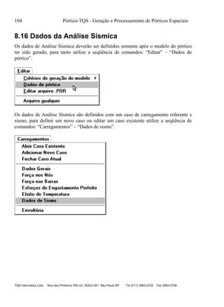104 Pórtico-TQS - Geração e Processamento de Pórticos Espaciais
TQS Informática Ltda Rua dos Pinheiros 706 c/2 05422-001 São Paulo SP Tel (011) 3083-2722 Fax 3083-2798
8.16 Dados da Análise Sísmica
Os dados de Análise Sísmica deverão ser definidos somente após o modelo do pórtico
ter sido gerado, para tanto utilize a seqüência de comandos: “Editar” – “Dados de
pórtico”.
Os dados de Análise Sísmica são definidos com um caso de carregamento referente s
sismo, para definir um novo caso ou editar um caso existente utilize a seqüência de
comandos: “Carregamentos” – “Dados de sismo”.
 