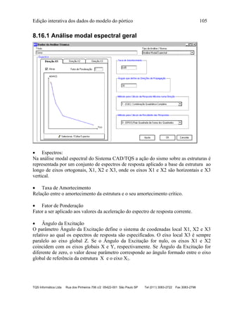 Edição interativa dos dados do modelo do pórtico 105
TQS Informática Ltda Rua dos Pinheiros 706 c/2 05422-001 São Paulo SP Tel (011) 3083-2722 Fax 3083-2798
8.16.1 Análise modal espectral geral
 Espectros:
Na análise modal espectral do Sistema CAD/TQS a ação do sismo sobre as estruturas é
representada por um conjunto de espectros de resposta aplicado a base da estrutura ao
longo de eixos ortogonais, X1, X2 e X3, onde os eixos X1 e X2 são horizontais e X3
vertical.
 Taxa de Amortecimento
Relação entre o amortecimento da estrutura e o seu amortecimento crítico.
 Fator de Ponderação
Fator a ser aplicado aos valores da aceleração do espectro de resposta corrente.
 Ângulo da Excitação
O parâmetro Ângulo da Excitação define o sistema de coodenadas local X1, X2 e X3
relativo ao qual os espectros de resposta são especificados. O eixo local X3 é sempre
paralelo ao eixo global Z. Se o Ângulo da Excitação for nulo, os eixos X1 e X2
coincidem com os eixos globais X e Y, respectivamente. Se Ângulo da Excitação for
diferente de zero, o valor desse parâmetro corresponde ao ângulo formado entre o eixo
global de referência da estrutura X e o eixo X1.
 