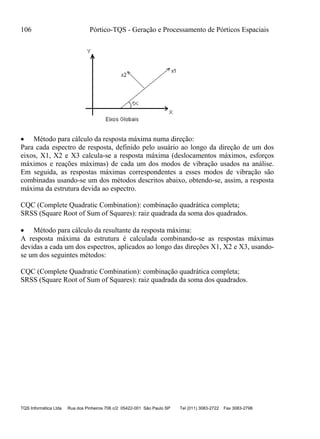 106 Pórtico-TQS - Geração e Processamento de Pórticos Espaciais
TQS Informática Ltda Rua dos Pinheiros 706 c/2 05422-001 São Paulo SP Tel (011) 3083-2722 Fax 3083-2798
 Método para cálculo da resposta máxima numa direção:
Para cada espectro de resposta, definido pelo usuário ao longo da direção de um dos
eixos, X1, X2 e X3 calcula-se a resposta máxima (deslocamentos máximos, esforços
máximos e reações máximas) de cada um dos modos de vibração usados na análise.
Em seguida, as respostas máximas correspondentes a esses modos de vibração são
combinadas usando-se um dos métodos descritos abaixo, obtendo-se, assim, a resposta
máxima da estrutura devida ao espectro.
CQC (Complete Quadratic Combination): combinação quadrática completa;
SRSS (Square Root of Sum of Squares): raiz quadrada da soma dos quadrados.
 Método para cálculo da resultante da resposta máxima:
A resposta máxima da estrutura é calculada combinando-se as respostas máximas
devidas a cada um dos espectros, aplicados ao longo das direções X1, X2 e X3, usando-
se um dos seguintes métodos:
CQC (Complete Quadratic Combination): combinação quadrática completa;
SRSS (Square Root of Sum of Squares): raiz quadrada da soma dos quadrados.
 