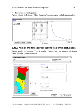Edição interativa dos dados do modelo do pórtico 107
TQS Informática Ltda Rua dos Pinheiros 706 c/2 05422-001 São Paulo SP Tel (011) 3083-2722 Fax 3083-2798
 Selecionar / Editar Espectros:
Acione o botão “Selecionar / Editar Espectros”, para ter acesso a edição destes dados.
8.16.2 Análise modal espectral segundo a norma portuguesa
Acione a caixa de listagens “Tipo de análise / Norma:” para ter acesso a edição dos
dados baseados em outras normas.
 