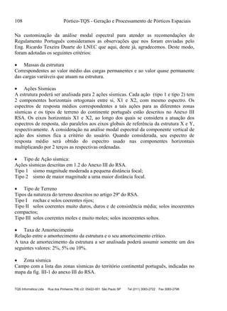 108 Pórtico-TQS - Geração e Processamento de Pórticos Espaciais
TQS Informática Ltda Rua dos Pinheiros 706 c/2 05422-001 São Paulo SP Tel (011) 3083-2722 Fax 3083-2798
Na customização da análise modal espectral para atender as recomendações do
Regulamento Português consideramos as observações que nos foram enviadas pelo
Eng. Ricardo Texeira Duarte do LNEC que aqui, deste já, agradecemos. Deste modo,
foram adotadas os seguintes critérios:
 Massas da estrutura
Correspondentes ao valor médio das cargas permanentes e ao valor quase permanente
das cargas variáveis que atuam na estrutura.
 Ações Sísmicas
A estrutura poderá ser analisada para 2 ações sísmicas. Cada ação (tipo 1 e tipo 2) tem
2 componentes horizontais ortogonais entre si, X1 e X2, com mesmo espectro. Os
espectros de resposta médios correspondentes a tais ações para as diferentes zonas
sísmicas e os tipos de terreno do continente português estão descritos no Anexo III
RSA. Os eixos horizontais X1 e X2, ao longo dos quais se considera a atuação dos
espectros de resposta, são paralelos aos eixos globais de referência da estrutura X e Y,
respectivamente. A consideração na análise modal espectral da componente vertical de
ação dos sismos fica a critério do usuário. Quando considerada, seu espectro de
resposta médio será obtido do espectro usado nas componentes horizontais
multiplicando por 2 terços as respectivas ordenadas.
 Tipo de Ação sísmica:
Ações sísmicas descritas em 1.2 do Anexo III do RSA.
Tipo 1 sismo magnitude moderada a pequena distância focal;
Tipo 2 sismo de maior magnitude a uma maior distância focal.
 Tipo de Terreno
Tipos da natureza do terreno descritos no artigo 29º do RSA.
Tipo I rochas e solos coerentes rijos;
Tipo II solos coerentes muito duros, duros e de consistência média; solos incoerentes
compactos;
Tipo III solos coerentes moles e muito moles; solos incoerentes soltos.
 Taxa de Amortecimento
Relação entre o amortecimento da estrutura e o seu amortecimento crítico.
A taxa de amortecimento da estrutura a ser analisada poderá assumir somente um dos
seguintes valores: 2%, 5% ou 10%.
 Zona sísmica
Campo com a lista das zonas sísmicas do território continental português, indicadas no
mapa da fig. III-1 do anexo III do RSA.
 