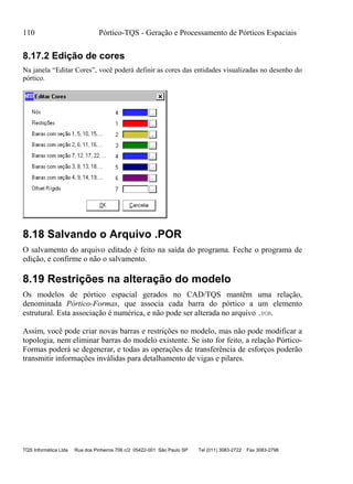 110 Pórtico-TQS - Geração e Processamento de Pórticos Espaciais
TQS Informática Ltda Rua dos Pinheiros 706 c/2 05422-001 São Paulo SP Tel (011) 3083-2722 Fax 3083-2798
8.17.2 Edição de cores
Na janela “Editar Cores”, você poderá definir as cores das entidades visualizadas no desenho do
pórtico.
8.18 Salvando o Arquivo .POR
O salvamento do arquivo editado é feito na saída do programa. Feche o programa de
edição, e confirme o não o salvamento.
8.19 Restrições na alteração do modelo
Os modelos de pórtico espacial gerados no CAD/TQS mantêm uma relação,
denominada Pórtico-Formas, que associa cada barra do pórtico a um elemento
estrutural. Esta associação é numérica, e não pode ser alterada no arquivo .POR.
Assim, você pode criar novas barras e restrições no modelo, mas não pode modificar a
topologia, nem eliminar barras do modelo existente. Se isto for feito, a relação Pórtico-
Formas poderá se degenerar, e todas as operações de transferência de esforços poderão
transmitir informações inválidas para detalhamento de vigas e pilares.
 