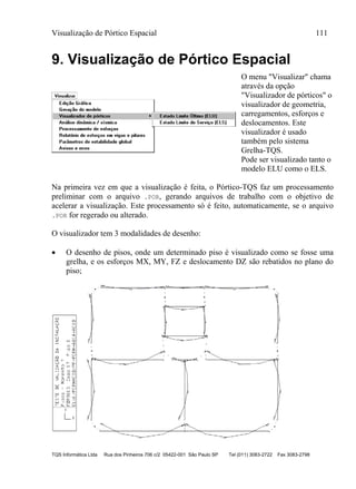 Visualização de Pórtico Espacial 111
TQS Informática Ltda Rua dos Pinheiros 706 c/2 05422-001 São Paulo SP Tel (011) 3083-2722 Fax 3083-2798
9. Visualização de Pórtico Espacial
O menu "Visualizar" chama
através da opção
"Visualizador de pórticos" o
visualizador de geometria,
carregamentos, esforços e
deslocamentos. Este
visualizador é usado
também pelo sistema
Grelha-TQS.
Pode ser visualizado tanto o
modelo ELU como o ELS.
Na primeira vez em que a visualização é feita, o Pórtico-TQS faz um processamento
preliminar com o arquivo .POR, gerando arquivos de trabalho com o objetivo de
acelerar a visualização. Este processamento só é feito, automaticamente, se o arquivo
.POR for regerado ou alterado.
O visualizador tem 3 modalidades de desenho:
 O desenho de pisos, onde um determinado piso é visualizado como se fosse uma
grelha, e os esforços MX, MY, FZ e deslocamento DZ são rebatidos no plano do
piso;
 