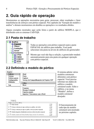 4 Pórtico-TQS - Geração e Processamento de Pórticos Espaciais
TQS Informática Ltda Rua dos Pinheiros 706 c/2 05422-001 São Paulo SP Tel (011) 3083-2722 Fax 3083-2798
2. Guia rápido de operação
Mostraremos as operações necessárias para gerar, processar, obter resultados e fazer
transferências de esforços com pórtico espacial. Nos capítulos de "Geração do modelo e
análise" e demais mostraremos em detalhes as operações e os resultados obtidos.
Alguns exemplos mostrados aqui serão feitos a partir do edifício MODPLA, que é
distribuído com os sistemas CAD/TQS.
2.1 Pasta de trabalho
Todas as operações com pórtico espacial usam a pasta
ESPACIAL do edifício para trabalho. Você pode
selecionar esta pasta na árvore de edifícios do gerenciador.
Mesmo que você não faça a seleção, o gerenciador mudará
automaticamente para esta pasta em qualquer operação
com pórtico espacial.
2.2 Definindo o modelo de pórtico
O sistema admite vários
modelos estruturais
diferentes com pórtico
espacial. Você precisa
informar nos dados do
edifício o modelo
estrutural usado. Edite o
edifício, e no menu
"Modelo", defina o
modelo estrutural
desejado:
O funcionamento de
cada tipo de modelo
estrutural será mostrado
no próximo capítulo.
 