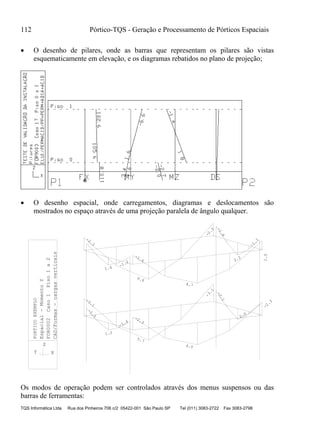112 Pórtico-TQS - Geração e Processamento de Pórticos Espaciais
TQS Informática Ltda Rua dos Pinheiros 706 c/2 05422-001 São Paulo SP Tel (011) 3083-2722 Fax 3083-2798
 O desenho de pilares, onde as barras que representam os pilares são vistas
esquematicamente em elevação, e os diagramas rebatidos no plano de projeção;
 O desenho espacial, onde carregamentos, diagramas e deslocamentos são
mostrados no espaço através de uma projeção paralela de ângulo qualquer.
-2.3
4.0
-2.3
-1.4
1.2
-1.5
-3.1
5.7
-3.1
2.0
-2.1
-1.6
4.7
-1.2
1.4
-2.3
6.6
-2.3
-1.7
2.2
-1.8
1.0
Espacial-MomentoY
FOR0002Caso1Piso1a2
CAD/Formas-cargasverticais
XY
Z
PORTICOEXEMPLO
Os modos de operação podem ser controlados através dos menus suspensos ou das
barras de ferramentas:
 