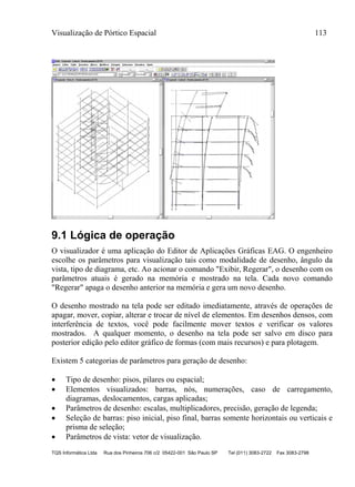 Visualização de Pórtico Espacial 113
TQS Informática Ltda Rua dos Pinheiros 706 c/2 05422-001 São Paulo SP Tel (011) 3083-2722 Fax 3083-2798
9.1 Lógica de operação
O visualizador é uma aplicação do Editor de Aplicações Gráficas EAG. O engenheiro
escolhe os parâmetros para visualização tais como modalidade de desenho, ângulo da
vista, tipo de diagrama, etc. Ao acionar o comando "Exibir, Regerar", o desenho com os
parâmetros atuais é gerado na memória e mostrado na tela. Cada novo comando
"Regerar" apaga o desenho anterior na memória e gera um novo desenho.
O desenho mostrado na tela pode ser editado imediatamente, através de operações de
apagar, mover, copiar, alterar e trocar de nível de elementos. Em desenhos densos, com
interferência de textos, você pode facilmente mover textos e verificar os valores
mostrados. A qualquer momento, o desenho na tela pode ser salvo em disco para
posterior edição pelo editor gráfico de formas (com mais recursos) e para plotagem.
Existem 5 categorias de parâmetros para geração de desenho:
 Tipo de desenho: pisos, pilares ou espacial;
 Elementos visualizados: barras, nós, numerações, caso de carregamento,
diagramas, deslocamentos, cargas aplicadas;
 Parâmetros de desenho: escalas, multiplicadores, precisão, geração de legenda;
 Seleção de barras: piso inicial, piso final, barras somente horizontais ou verticais e
prisma de seleção;
 Parâmetros de vista: vetor de visualização.
 