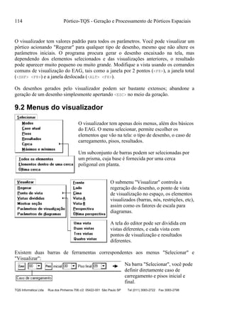 114 Pórtico-TQS - Geração e Processamento de Pórticos Espaciais
TQS Informática Ltda Rua dos Pinheiros 706 c/2 05422-001 São Paulo SP Tel (011) 3083-2722 Fax 3083-2798
O visualizador tem valores padrão para todos os parâmetros. Você pode visualizar um
pórtico acionando "Regerar" para qualquer tipo de desenho, mesmo que não altere os
parâmetros iniciais. O programa procura gerar o desenho encaixado na tela, mas
dependendo dos elementos selecionados e das visualizações anteriores, o resultado
pode aparecer muito pequeno ou muito grande. Modifique a vista usando os comandos
comuns de visualização do EAG, tais como a janela por 2 pontos (<F8>), a janela total
(<SHF> <F8>) e a janela deslocada (<ALT> <F8>).
Os desenhos gerados pelo visualizador podem ser bastante extensos; abandone a
geração de um desenho simplesmente apertando <ESC> no meio da geração.
9.2 Menus do visualizador
O visualizador tem apenas dois menus, além dos básicos
do EAG. O menu selecionar, permite escolher os
elementos que vão na tela: o tipo de desenho, o caso de
carregamento, pisos, resultados.
Um subconjunto de barras podem ser selecionadas por
um prisma, cuja base é fornecida por uma cerca
poligonal em planta.
O submenu "Visualizar" controla a
regeração do desenho, o ponto de vista
de visualização no espaço, os elementos
visualizados (barras, nós, restrições, etc),
assim como os fatores de escala para
diagramas.
A tela do editor pode ser dividida em
vistas diferentes, e cada vista com
pontos de visualização e resultados
diferentes.
Existem duas barras de ferramentas correspondentes aos menus "Selecionar" e
"Visualizar":
Na barra "Selecionar", você pode
definir diretamente caso de
carregamento e pisos inicial e
final.
 