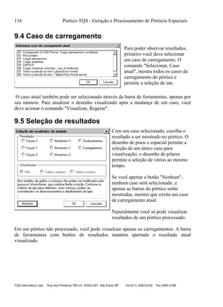 116 Pórtico-TQS - Geração e Processamento de Pórticos Espaciais
TQS Informática Ltda Rua dos Pinheiros 706 c/2 05422-001 São Paulo SP Tel (011) 3083-2722 Fax 3083-2798
9.4 Caso de carregamento
Para poder observar resultados,
primeiro você deve selecionar
um caso de carregamento. O
comando "Selecionar, Caso
atual", mostra todos os casos de
carregamento do pórtico e
permite a seleção de um.
O caso atual também pode ser selecionado através da barra de ferramentas, apenas por
seu número. Para atualizar o desenho visualizado após a mudança de um caso, você
deve acionar o comando "Visualizar, Regerar".
9.5 Seleção de resultados
Com um caso selecionado, escolha o
resultado a ser mostrado no pórtico. O
desenho de pisos e espacial permite a
seleção de um único caso para
visualização; o desenho de pilares
permite a seleção de vários ao mesmo
tempo.
Se você apertar o botão "Nenhum",
nenhum caso será selecionado, e
apenas as barras do pórtico serão
mostradas, mesmo que exista um caso
de carregamento atual.
Naturalmente você só pode visualizar
resultados de um pórtico processado.
Em um pórtico não processado, você pode visualizar apenas os carregamentos. A barra
de ferramentas com botões de resultados mantém apertado o resultado atual
visualizado.
 