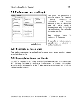 Visualização de Pórtico Espacial 117
TQS Informática Ltda Rua dos Pinheiros 706 c/2 05422-001 São Paulo SP Tel (011) 3083-2722 Fax 3083-2798
9.6 Parâmetros de visualização
Esta janela de parâmetros é
chamada através do comando
"Visualizar, Parâmetros de
visualização". Ela permite
controlar o que é visualizado
entre nós, barras, cargas e
deslocamentos, além de habilitar
a visualização de sistema local e
legenda do desenho.
Aqui também temos os
parâmetros de diagramas.
O desenho é automaticamente
regerado após a alteração de
qualquer parâmetro.
9.6.1 Separação de lajes e vigas
Este parâmetro controla a visualização de barras de lajes e vigas, quando o modelo
visualizado é de grelha.
9.6.2 Separação de barras por direção
Em pórticos complicados, você pode separar de maneira aproximada as barras paralelas
às 3 direções, facilitando a visualização de diagramas. Por exemplo, desligando a
visualização das barras na direção X e Y, poderíamos enxergar os deslocamentos de um
conjunto de pilares assim:
 