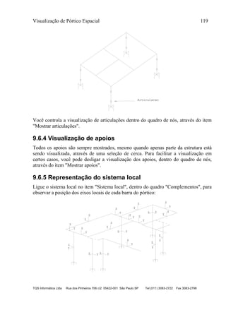Visualização de Pórtico Espacial 119
TQS Informática Ltda Rua dos Pinheiros 706 c/2 05422-001 São Paulo SP Tel (011) 3083-2722 Fax 3083-2798
Articulacao
Você controla a visualização de articulações dentro do quadro de nós, através do item
"Mostrar articulações".
9.6.4 Visualização de apoios
Todos os apoios são sempre mostrados, mesmo quando apenas parte da estrutura está
sendo visualizada, através de uma seleção de cerca. Para facilitar a visualização em
certos casos, você pode desligar a visualização dos apoios, dentro do quadro de nós,
através do item "Mostrar apoios".
9.6.5 Representação do sistema local
Ligue o sistema local no item "Sistema local", dentro do quadro "Complementos", para
observar a posição dos eixos locais de cada barra do pórtico:
Z
Y
Z
Y
Z
Y Z
Y
Z
Y
Z
Y Z
Y
Z
Y
Z
Y
Z
Y
Z
Y
Z Y
Z
Y
Z Y
Z
Y
Z Y
Z
Y
Z Y
 