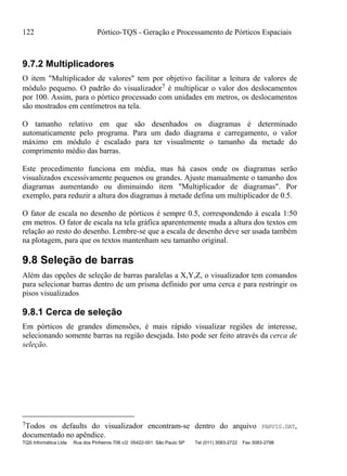 122 Pórtico-TQS - Geração e Processamento de Pórticos Espaciais
TQS Informática Ltda Rua dos Pinheiros 706 c/2 05422-001 São Paulo SP Tel (011) 3083-2722 Fax 3083-2798
9.7.2 Multiplicadores
O item "Multiplicador de valores" tem por objetivo facilitar a leitura de valores de
módulo pequeno. O padrão do visualizador7 é multiplicar o valor dos deslocamentos
por 100. Assim, para o pórtico processado com unidades em metros, os deslocamentos
são mostrados em centímetros na tela.
O tamanho relativo em que são desenhados os diagramas é determinado
automaticamente pelo programa. Para um dado diagrama e carregamento, o valor
máximo em módulo é escalado para ter visualmente o tamanho da metade do
comprimento médio das barras.
Este procedimento funciona em média, mas há casos onde os diagramas serão
visualizados excessivamente pequenos ou grandes. Ajuste manualmente o tamanho dos
diagramas aumentando ou diminuindo item "Multiplicador de diagramas". Por
exemplo, para reduzir a altura dos diagramas à metade defina um multiplicador de 0.5.
O fator de escala no desenho de pórticos é sempre 0.5, correspondendo à escala 1:50
em metros. O fator de escala na tela gráfica aparentemente muda a altura dos textos em
relação ao resto do desenho. Lembre-se que a escala de desenho deve ser usada também
na plotagem, para que os textos mantenham seu tamanho original.
9.8 Seleção de barras
Além das opções de seleção de barras paralelas a X,Y,Z, o visualizador tem comandos
para selecionar barras dentro de um prisma definido por uma cerca e para restringir os
pisos visualizados
9.8.1 Cerca de seleção
Em pórticos de grandes dimensões, é mais rápido visualizar regiões de interesse,
selecionando somente barras na região desejada. Isto pode ser feito através da cerca de
seleção.
7Todos os defaults do visualizador encontram-se dentro do arquivo PARVIS.DAT,
documentado no apêndice.
 