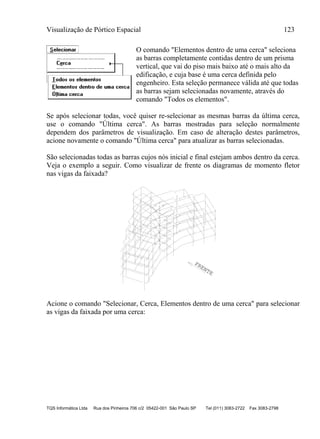 Visualização de Pórtico Espacial 123
TQS Informática Ltda Rua dos Pinheiros 706 c/2 05422-001 São Paulo SP Tel (011) 3083-2722 Fax 3083-2798
O comando "Elementos dentro de uma cerca" seleciona
as barras completamente contidas dentro de um prisma
vertical, que vai do piso mais baixo até o mais alto da
edificação, e cuja base é uma cerca definida pelo
engenheiro. Esta seleção permanece válida até que todas
as barras sejam selecionadas novamente, através do
comando "Todos os elementos".
Se após selecionar todas, você quiser re-selecionar as mesmas barras da última cerca,
use o comando "Última cerca". As barras mostradas para seleção normalmente
dependem dos parâmetros de visualização. Em caso de alteração destes parâmetros,
acione novamente o comando "Última cerca" para atualizar as barras selecionadas.
São selecionadas todas as barras cujos nós inicial e final estejam ambos dentro da cerca.
Veja o exemplo a seguir. Como visualizar de frente os diagramas de momento fletor
nas vigas da faixada?
FRENTE
Acione o comando "Selecionar, Cerca, Elementos dentro de uma cerca" para selecionar
as vigas da faixada por uma cerca:
 