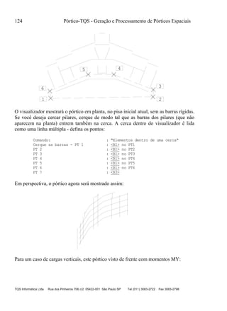 124 Pórtico-TQS - Geração e Processamento de Pórticos Espaciais
TQS Informática Ltda Rua dos Pinheiros 706 c/2 05422-001 São Paulo SP Tel (011) 3083-2722 Fax 3083-2798
1 2
3
45
6
O visualizador mostrará o pórtico em planta, no piso inicial atual, sem as barras rígidas.
Se você deseja cercar pilares, cerque de modo tal que as barras dos pilares (que não
aparecem na planta) entrem também na cerca. A cerca dentro do visualizador é lida
como uma linha múltipla - defina os pontos:
Comando: : "Elementos dentro de uma cerca"
Cerque as barras - PT 1 : <B1> no PT1
PT 2 : <B1> no PT2
PT 3 : <B1> no PT3
PT 4 : <B1> no PT4
PT 5 : <B1> no PT5
PT 6 : <B1> no PT6
PT 7 : <B3>
Em perspectiva, o pórtico agora será mostrado assim:
Para um caso de cargas verticais, este pórtico visto de frente com momentos MY:
 
