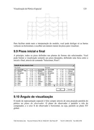Visualização de Pórtico Espacial 125
TQS Informática Ltda Rua dos Pinheiros 706 c/2 05422-001 São Paulo SP Tel (011) 3083-2722 Fax 3083-2798
-3.
8 -2.4
-7.7
4.8 3.6
3.5
-11.6
-2.9 -2.7
-11.2
3.6 3.6
4.8
-8.1
-2.7 -4.
0
4.8
-5.5
4.8
-5.6
2.6
-3.1
2.4
-2.9
-3.
9 -2.5
-7.7
4.8 3.6
3.5
-11.5
-2.9 -2.7
-11.1
3.6 3.6
4.8
-8.1
-2.8
-4.0
4.9
-5.7
5.0
-5.8
2.5
-3.2
2.3
-3.0
-3.
9 -2.5
-7.7
4.8 3.6
3.5
-11.5
-2.8 -2.6
-11.1
3.6 3.6
4.7
-8.2
-2.8 -4.0
4.5
-5.7
4.5
-5.7
2.8
-3.3
2.6
-3.1
-2.2
-7.2
5.0 3.7
3.7
-11.7
-3.1 -3.0
-11.2
3.8 3.8
5.0
-7.6
-2.3
9.3
-6.3
9.7
-6.3
5.9-3.2
-6.2
-6.2
5.5
-3.0
-5.1
-4.8
-2.9
-3.5
-3
.8
-2.9
Para facilitar ainda mais a interpretação do modelo, você pode desligar só as barras
verticais ou horizontais e escolher um número menor de pisos para visualizar.
9.9 Pisos inicial e final
A princípio, todos os pisos definidos nas plantas de formas são selecionados. Você
pode limitar a visualização somente aos pisos desejados, definindo uma faixa entre o
inicial e final, através do comando "Selecionar, Pisos":
9.10 Ângulo de visualização
O modo de representação espacial é feito sempre através de uma projeção paralela do
pórtico no plano do observador. O plano do observador é paralelo a tela do
computador, e o eixo X do observador é horizontal, ou seja, paralelo ao plano XY
global:
 
