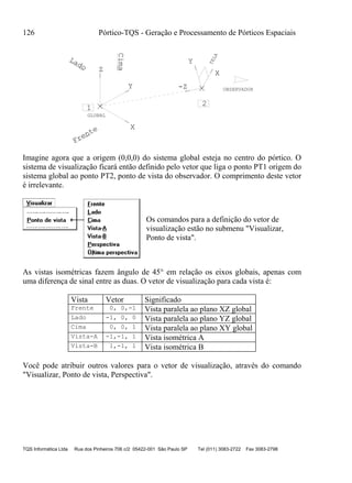 126 Pórtico-TQS - Geração e Processamento de Pórticos Espaciais
TQS Informática Ltda Rua dos Pinheiros 706 c/2 05422-001 São Paulo SP Tel (011) 3083-2722 Fax 3083-2798
X
Z
Y
GLOBAL
X
Y
OBSERVADOR
TELA
1
-Z
2
Frente
Lado
Cima
Imagine agora que a origem (0,0,0) do sistema global esteja no centro do pórtico. O
sistema de visualização ficará então definido pelo vetor que liga o ponto PT1 origem do
sistema global ao ponto PT2, ponto de vista do observador. O comprimento deste vetor
é irrelevante.
Os comandos para a definição do vetor de
visualização estão no submenu "Visualizar,
Ponto de vista".
As vistas isométricas fazem ângulo de 45° em relação os eixos globais, apenas com
uma diferença de sinal entre as duas. O vetor de visualização para cada vista é:
Vista Vetor Significado
Frente 0, 0,-1 Vista paralela ao plano XZ global
Lado -1, 0, 0 Vista paralela ao plano YZ global
Cima 0, 0, 1 Vista paralela ao plano XY global
Vista-A -1,-1, 1 Vista isométrica A
Vista-B 1,-1, 1 Vista isométrica B
Você pode atribuir outros valores para o vetor de visualização, através do comando
"Visualizar, Ponto de vista, Perspectiva".
 