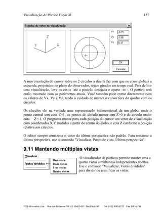Visualização de Pórtico Espacial 127
TQS Informática Ltda Rua dos Pinheiros 706 c/2 05422-001 São Paulo SP Tel (011) 3083-2722 Fax 3083-2798
A movimentação do cursor sobre os 2 círculos a direita faz com que os eixos globais a
esquerda, projetados no plano do observador, sejam girados em tempo real. Para definir
uma visualização, leve os eixos até a posição desejada e aperte <B1>. O pórtico será
então mostrado com os parâmetros atuais. Você também pode entrar diretamente com
os valores de Vx, Vy e Vz, tendo o cuidado de manter o cursor fora do quadro com os
círculos.
Os círculos são na verdade uma representação bidimensional de um globo, onde o
ponto central tem cota Z=1, os pontos do círculo menor tem Z=0 e do círculo maior
cota Z=-1. O programa monta para cada posição do cursor um vetor de visualização
com coordenadas X,Y medidas a partir do centro do globo, e cota Z conforme a posição
relativa aos círculos.
O editor sempre armazena o vetor da última perspectiva não padrão. Para restaurar a
última perspectiva, use o comando "Visualizar, Ponto de vista, Última perspectiva".
9.11 Mantendo múltiplas vistas
O visualizador de pórticos permite manter uma a
quatro vistas simultâneas independentes abertas.
Use o comando "Visualizar, Vistas divididas"
para dividir ou reunificar as vistas.
 