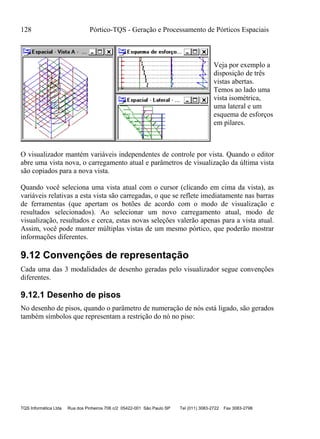 128 Pórtico-TQS - Geração e Processamento de Pórticos Espaciais
TQS Informática Ltda Rua dos Pinheiros 706 c/2 05422-001 São Paulo SP Tel (011) 3083-2722 Fax 3083-2798
Veja por exemplo a
disposição de três
vistas abertas.
Temos ao lado uma
vista isométrica,
uma lateral e um
esquema de esforços
em pilares.
O visualizador mantém variáveis independentes de controle por vista. Quando o editor
abre uma vista nova, o carregamento atual e parâmetros de visualização da última vista
são copiados para a nova vista.
Quando você seleciona uma vista atual com o cursor (clicando em cima da vista), as
variáveis relativas a esta vista são carregadas, o que se reflete imediatamente nas barras
de ferramentas (que apertam os botões de acordo com o modo de visualização e
resultados selecionados). Ao selecionar um novo carregamento atual, modo de
visualização, resultados e cerca, estas novas seleções valerão apenas para a vista atual.
Assim, você pode manter múltiplas vistas de um mesmo pórtico, que poderão mostrar
informações diferentes.
9.12 Convenções de representação
Cada uma das 3 modalidades de desenho geradas pelo visualizador segue convenções
diferentes.
9.12.1 Desenho de pisos
No desenho de pisos, quando o parâmetro de numeração de nós está ligado, são gerados
também símbolos que representam a restrição do nó no piso:
 