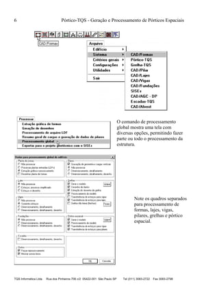 6 Pórtico-TQS - Geração e Processamento de Pórticos Espaciais
TQS Informática Ltda Rua dos Pinheiros 706 c/2 05422-001 São Paulo SP Tel (011) 3083-2722 Fax 3083-2798
O comando de processamento
global mostra uma tela com
diversas opções, permitindo fazer
parte ou todo o processamento da
estrutura.
Note os quadros separados
para processamento de
formas, lajes, vigas,
pilares, grelhas e pórtico
espacial.
 