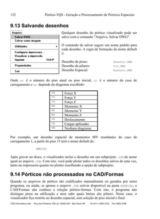 132 Pórtico-TQS - Geração e Processamento de Pórticos Espaciais
TQS Informática Ltda Rua dos Pinheiros 706 c/2 05422-001 São Paulo SP Tel (011) 3083-2722 Fax 3083-2798
9.13 Salvando desenhos
Qualquer desenho do pórtico visualizado pode ser
salvo com o comando "Arquivo, Salvar DWG".
O comando de salvar sugere um nome padrão para
cada desenho. A regra de formação do nome default
é:
Desenho de pisos: Pxxnncc.DWG
Desenho de pilares: Vcc.DWG
Desenho Espacial: Exxnncc.DWG
Onde nn é o número do piso atual ou piso inicial, cc é o número do caso de
carregamento e xx depende do diagrama escolhido:
FX Força X
FY Força Y
FZ Força Z
MX Momento X
MY Momento Y
MZ Momento Z
DS Deslocamento
CR Cargas aplicadas
NN Nenhum diagrama
Por exemplo, um desenho espacial de momentos MY resultantes do caso de
carregamento 1, a partir do piso 15 terá o nome default de:
EMY1501
Após gravar no disco, o visualizador inclui o desenho em um subprojeto .SUB de nome
igual ao arquivo .POR. Com isto, você pode plotar todos os desenhos salvos de uma vez,
tanto na impressora quanto no plotter escolhendo a opção de subprojeto.
9.14 Pórticos não processados no CAD/Formas
Quando os arquivos de pórtico são codificados manualmente ou gerados por outro
programa, ou ainda, se apenas o arquivo .POR estiver disponível na pasta ESPACIAL, o
CAD/Formas não conhece a relação pórtico-formas. Com isto, o programa não
distingue pisos na edificação e nem sabe quais barras são pilares. Neste caso, o
visualizador fica restrito ao desenho espacial, sem seleção de piso inicial e final.
 