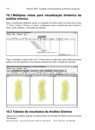 134 Pórtico-TQS - Geração e Processamento de Pórticos Espaciais
TQS Informática Ltda Rua dos Pinheiros 706 c/2 05422-001 São Paulo SP Tel (011) 3083-2722 Fax 3083-2798
10.1 Múltiplas vistas para visualização dinâmica da
análise sísmica
Para a visualização dinâmica acione os comandos do menu exibir ou acione dos ícones
“1 Vista, 2 Vistas, 3 Vistas e 4 vistas”, combinados com as seleções dos pisos iniciais e
finais, modo, direção e velocidade de vibração.
Veja a ilustração a seguir onde com 3 Vistas onde em cada uma estão sendo apresentas
gráficos em três dimensões com seleções distintas de modo e direção de vibração.
10.2 Tabelas de resultados da Análise Sísmica
Alguns dos resultados poderão ser apresentados em formato de tabelas através do menu
“Resultados”.
 