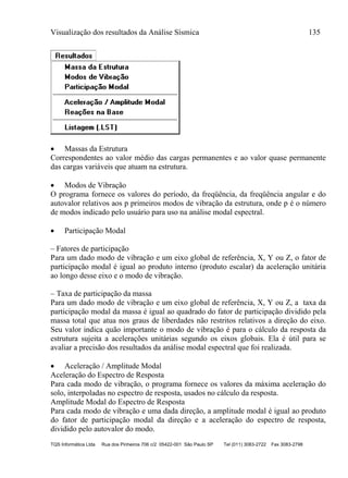 Visualização dos resultados da Análise Sísmica 135
TQS Informática Ltda Rua dos Pinheiros 706 c/2 05422-001 São Paulo SP Tel (011) 3083-2722 Fax 3083-2798
 Massas da Estrutura
Correspondentes ao valor médio das cargas permanentes e ao valor quase permanente
das cargas variáveis que atuam na estrutura.
 Modos de Vibração
O programa fornece os valores do período, da freqüência, da freqüência angular e do
autovalor relativos aos p primeiros modos de vibração da estrutura, onde p é o número
de modos indicado pelo usuário para uso na análise modal espectral.
 Participação Modal
– Fatores de participação
Para um dado modo de vibração e um eixo global de referência, X, Y ou Z, o fator de
participação modal é igual ao produto interno (produto escalar) da aceleração unitária
ao longo desse eixo e o modo de vibração.
– Taxa de participação da massa
Para um dado modo de vibração e um eixo global de referência, X, Y ou Z, a taxa da
participação modal da massa é igual ao quadrado do fator de participação dividido pela
massa total que atua nos graus de liberdades não restritos relativos a direção do eixo.
Seu valor indica quão importante o modo de vibração é para o cálculo da resposta da
estrutura sujeita a acelerações unitárias segundo os eixos globais. Ela é útil para se
avaliar a precisão dos resultados da análise modal espectral que foi realizada.
 Aceleração / Amplitude Modal
Aceleração do Espectro de Resposta
Para cada modo de vibração, o programa fornece os valores da máxima aceleração do
solo, interpoladas no espectro de resposta, usados no cálculo da resposta.
Amplitude Modal do Espectro de Resposta
Para cada modo de vibração e uma dada direção, a amplitude modal é igual ao produto
do fator de participação modal da direção e a aceleração do espectro de resposta,
dividido pelo autovalor do modo.
 