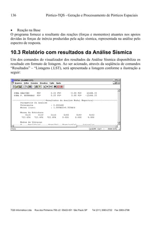 136 Pórtico-TQS - Geração e Processamento de Pórticos Espaciais
TQS Informática Ltda Rua dos Pinheiros 706 c/2 05422-001 São Paulo SP Tel (011) 3083-2722 Fax 3083-2798
 Reação na Base
O programa fornece a resultante das reações (forças e momentos) atuantes nos apoios
devidas às forças de inércia produzidas pela ação sísmica, representada na análise pelo
espectro de resposta.
10.3 Relatório com resultados da Análise Sísmica
Um dos comandos do visualizador dos resultados da Análise Sísmica disponibiliza os
resultado em formato de listagem. Ao ser acionado, através da seqüência de comandos
“Resultados” – “Listagens (.LST), será apresentada a listagem conforme a ilustração a
seguir:
 