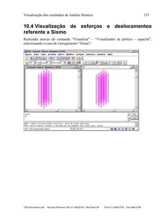 Visualização dos resultados da Análise Sísmica 137
TQS Informática Ltda Rua dos Pinheiros 706 c/2 05422-001 São Paulo SP Tel (011) 3083-2722 Fax 3083-2798
10.4 Visualização de esforços e deslocamentos
referente a Sismo
Realizado através do comando “Visualizar” – “Visualizador de pórtico – espacial”,
selecionando o caso de carregamento “Sismo”.
 