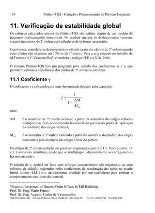 138 Pórtico-TQS - Geração e Processamento de Pórticos Espaciais
TQS Informática Ltda Rua dos Pinheiros 706 c/2 05422-001 São Paulo SP Tel (011) 3083-2722 Fax 3083-2798
11. Verificação de estabilidade global
Os esforços calculados através do Pórtico-TQS são válidos dentro de um modelo de
pequenos deslocamentos horizontais. Na medida em que os deslocamentos crescem,
surgem momentos de 2ª ordem cujo cálculo pode se tornar necessário.
Geralmente, considera-se desnecessário o cálculo exato dos efeitos de 2ª ordem quando
estes efeitos não excedem em 10% os de 1ª ordem. Veja a este respeito no trabalho de
M.Franco e A.C.Vasconcellos8, e também o código CEB e a NB1-2000.
O sistema Pórtico-TQS tem um programa para cálculo dos coeficientes  e , que
permitem estimar a importância dos efeitos de 2ª ordem na estrutura.
11.1 Coeficiente 
O coeficiente  é calculado para uma determinada direção, pela expressão
 

1
1
1
M
M d
onde:
M é o momento de 2ª ordem estimado a partir da somatória das cargas verticais
multiplicadas pelo deslocamento horizontal do pórtico no ponto de aplicação
da resultante das cargas verticais;
M1d é o momento de 1ª ordem estimado a partir da somatória do produto das cargas
horizontais pela distância das cargas à base do pórtico.
Os efeitos de 2ª ordem poderão em geral ser desprezados para   1.1. Valores entre 1.1
e 1.3 ainda são admitidos, desde que se multiplique adicionalmente os carregamentos
horizontais pelo .
O cálculo de z poderá ser feito com esforços característicos não majorados, ou com
esforços de cálculo, majorados pelos coeficientes de ponderação das ações no estado
limite último (ELU) e o deslocamento dividido por um coeficiente para estimar o
comportamento não linear do material.
8Practical Assesment of Second Order Effects in Tall Buildings
Prof. Dr. Eng. Mario Franco
Prof. Dr. Eng. Augusto Carlos de Vasconcellos
 