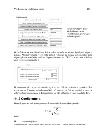 Verificação de estabilidade global 139
TQS Informática Ltda Rua dos Pinheiros 706 c/2 05422-001 São Paulo SP Tel (011) 3083-2722 Fax 3083-2798
Estes parâmetros estão
definidos no menu
"Estabilidade global", dos
critérios gerais.
O coeficiente de não linearidade física estima redução de rigidez igual para vigas e
pilares. Alternativamente, você pode definir redutores de rigidez diferenciados para
vigas e pilares através dos critérios disponíveis no menu “ELU” e, neste caso, trabalhar
com COENLF acima igual a 1.
O majorador de cargas horizontais fh tem por objetivo estimar a grandeza dos
momentos de 2a ordem atuando no edifício. Como este coeficiente multiplica tanto os
esforços horizontais quanto o deslocamento, ele não influencia o valor calculado do .
11.2 Coeficiente 
O coeficiente  é calculado para uma determinada direção pela expressão:
  H
P
EI
k
equi k,
onde
H Altura do pórtico
 
